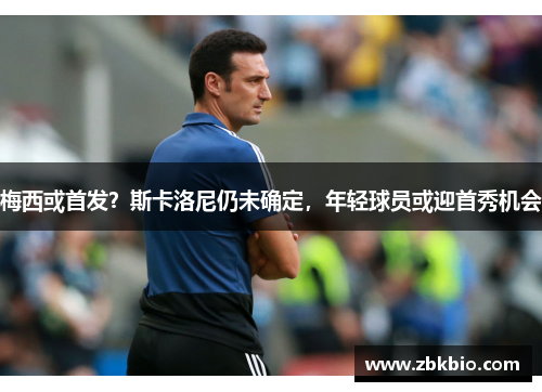 梅西或首发？斯卡洛尼仍未确定，年轻球员或迎首秀机会